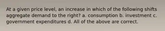 At a given price level, an increase in which of the following shifts aggregate demand to the right? a. consumption b. investment c. government expenditures d. All of the above are correct.