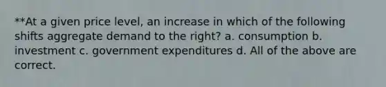 **At a given price level, an increase in which of the following shifts aggregate demand to the right? a. consumption b. investment c. government expenditures d. All of the above are correct.