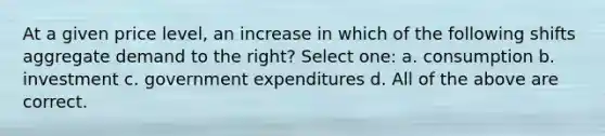 At a given price level, an increase in which of the following shifts aggregate demand to the right? Select one: a. consumption b. investment c. government expenditures d. All of the above are correct.