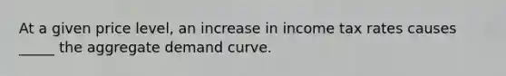 At a given price level, an increase in income tax rates causes _____ the aggregate demand curve.