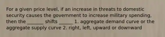 For a given price level, if an increase in threats to domestic security causes the government to increase military spending, then the _______ shifts ______ 1. aggregate demand curve or the aggregate supply curve 2. right, left, upward or downward