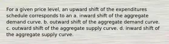 For a given price level, an upward shift of the expenditures schedule corresponds to an a. inward shift of the aggregate demand curve. b. outward shift of the aggregate demand curve. c. outward shift of the aggregate supply curve. d. inward shift of the aggregate supply curve.