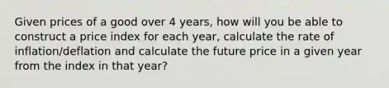 Given prices of a good over 4 years, how will you be able to construct a price index for each year, calculate the rate of inflation/deflation and calculate the future price in a given year from the index in that year?