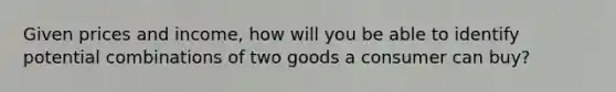 Given prices and income, how will you be able to identify potential combinations of two goods a consumer can buy?