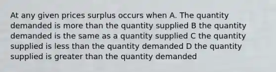 At any given prices surplus occurs when A. The quantity demanded is more than the quantity supplied B the quantity demanded is the same as a quantity supplied C the quantity supplied is less than the quantity demanded D the quantity supplied is greater than the quantity demanded