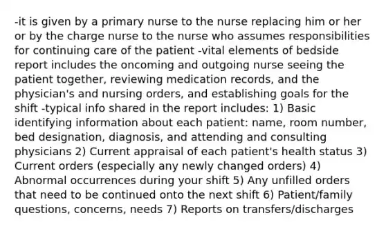 -it is given by a primary nurse to the nurse replacing him or her or by the charge nurse to the nurse who assumes responsibilities for continuing care of the patient -vital elements of bedside report includes the oncoming and outgoing nurse seeing the patient together, reviewing medication records, and the physician's and nursing orders, and establishing goals for the shift -typical info shared in the report includes: 1) Basic identifying information about each patient: name, room number, bed designation, diagnosis, and attending and consulting physicians 2) Current appraisal of each patient's health status 3) Current orders (especially any newly changed orders) 4) Abnormal occurrences during your shift 5) Any unfilled orders that need to be continued onto the next shift 6) Patient/family questions, concerns, needs 7) Reports on transfers/discharges