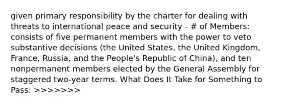 given primary responsibility by the charter for dealing with threats to international peace and security - # of Members: consists of five permanent members with the power to veto substantive decisions (the United States, the United Kingdom, France, Russia, and the People's Republic of China), and ten nonpermanent members elected by the General Assembly for staggered two-year terms. What Does It Take for Something to Pass: >>>>>>>