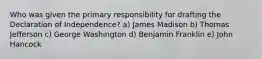 Who was given the primary responsibility for drafting the Declaration of Independence? a) James Madison b) Thomas Jefferson c) George Washington d) Benjamin Franklin e) John Hancock