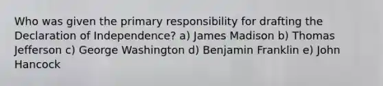 Who was given the primary responsibility for drafting the Declaration of Independence? a) James Madison b) Thomas Jefferson c) George Washington d) Benjamin Franklin e) John Hancock