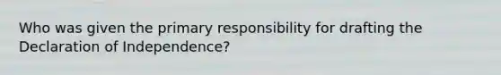 Who was given the primary responsibility for drafting the Declaration of Independence?