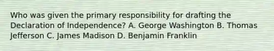 Who was given the primary responsibility for drafting the Declaration of Independence? A. George Washington B. Thomas Jefferson C. James Madison D. Benjamin Franklin