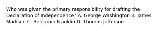 Who was given the primary responsibility for drafting the Declaration of Independence? A. George Washington B. James Madison C. Benjamin Franklin D. Thomas Jefferson