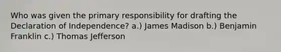 Who was given the primary responsibility for drafting the Declaration of Independence? a.) James Madison b.) Benjamin Franklin c.) Thomas Jefferson