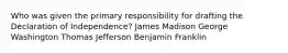 Who was given the primary responsibility for drafting the Declaration of Independence? James Madison George Washington Thomas Jefferson Benjamin Franklin