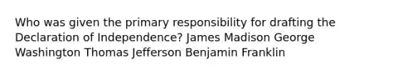 Who was given the primary responsibility for drafting the Declaration of Independence? James Madison George Washington Thomas Jefferson Benjamin Franklin