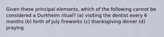 Given these principal elements, which of the following cannot be considered a Durkheim ritual? (a) visiting the dentist every 6 months (b) forth of July fireworks (c) thanksgiving dinner (d) praying