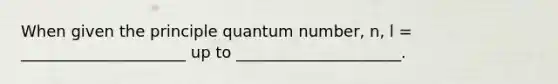 When given the principle quantum number, n, l = _____________________ up to _____________________.