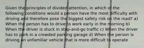 Given the principles of divided attention, in which of the following conditions would a person have the most difficulty with driving and therefore pose the biggest safety risk on the road? a) When the person has to drive to work early in the morning b) When the driver is stuck in stop-and-go traffic c) When the driver has to park in a crowded parking garage d) When the person is driving an unfamiliar vehicle that is more difficult to operate