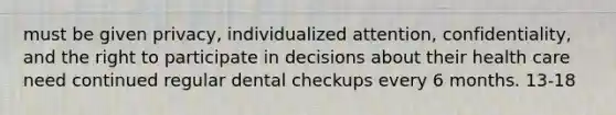 must be given privacy, individualized attention, confidentiality, and the right to participate in decisions about their health care need continued regular dental checkups every 6 months. 13-18