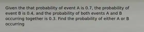 Given the that probability of event A is 0.7, the probability of event B is 0.4, and the probability of both events A and B occurring together is 0.3. Find the probability of either A or B occurring