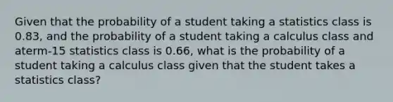 Given that the probability of a student taking a statistics class is 0.83, and the probability of a student taking a calculus class and aterm-15 statistics class is 0.66, what is the probability of a student taking a calculus class given that the student takes a statistics class?