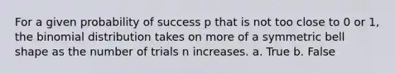 For a given probability of success p that is not too close to 0 or 1, the binomial distribution takes on more of a symmetric bell shape as the number of trials n increases. a. True b. False