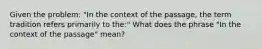 Given the problem: "In the context of the passage, the term tradition refers primarily to the:" What does the phrase "In the context of the passage" mean?