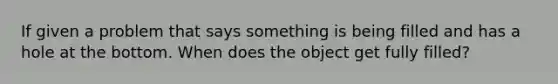 If given a problem that says something is being filled and has a hole at the bottom. When does the object get fully filled?