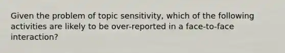 Given the problem of topic sensitivity, which of the following activities are likely to be over-reported in a face-to-face interaction?