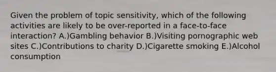 Given the problem of topic sensitivity, which of the following activities are likely to be over-reported in a face-to-face interaction? A.)Gambling behavior B.)Visiting pornographic web sites C.)Contributions to charity D.)Cigarette smoking E.)Alcohol consumption