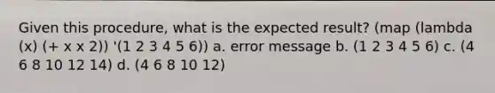 Given this procedure, what is the expected result? (map (lambda (x) (+ x x 2)) '(1 2 3 4 5 6)) a. error message b. (1 2 3 4 5 6) c. (4 6 8 10 12 14) d. (4 6 8 10 12)