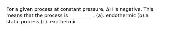 For a given process at constant pressure, ΔH is negative. This means that the process is __________. (a). endothermic (b).a static process (c). exothermic