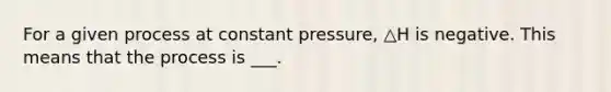 For a given process at constant pressure, △H is negative. This means that the process is ___.