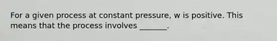 For a given process at constant pressure, w is positive. This means that the process involves _______.