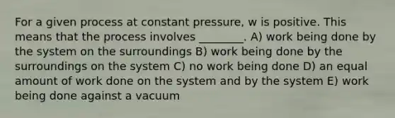 For a given process at constant pressure, w is positive. This means that the process involves ________. A) work being done by the system on the surroundings B) work being done by the surroundings on the system C) no work being done D) an equal amount of work done on the system and by the system E) work being done against a vacuum