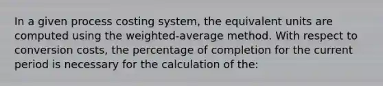 In a given process costing system, the equivalent units are computed using the weighted-average method. With respect to conversion costs, the percentage of completion for the current period is necessary for the calculation of the: