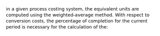 in a given process costing system, the equivalent units are computed using the weighted-average method. With respect to conversion costs, the percentage of completion for the current period is necessary for the calculation of the: