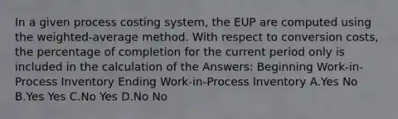 In a given process costing system, the EUP are computed using the weighted-average method. With respect to conversion costs, the percentage of completion for the current period only is included in the calculation of the Answers: Beginning Work-in-Process Inventory Ending Work-in-Process Inventory A.Yes No B.Yes Yes C.No Yes D.No No