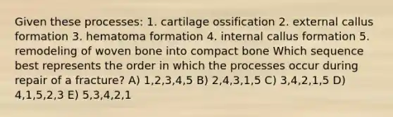 Given these processes: 1. cartilage ossification 2. external callus formation 3. hematoma formation 4. internal callus formation 5. remodeling of woven bone into compact bone Which sequence best represents the order in which the processes occur during repair of a fracture? A) 1,2,3,4,5 B) 2,4,3,1,5 C) 3,4,2,1,5 D) 4,1,5,2,3 E) 5,3,4,2,1