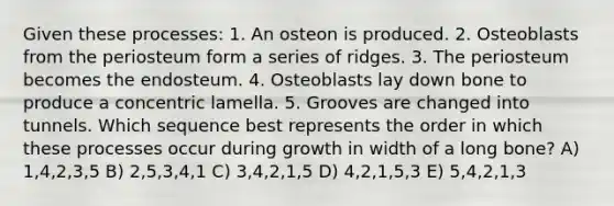 Given these processes: 1. An osteon is produced. 2. Osteoblasts from the periosteum form a series of ridges. 3. The periosteum becomes the endosteum. 4. Osteoblasts lay down bone to produce a concentric lamella. 5. Grooves are changed into tunnels. Which sequence best represents the order in which these processes occur during growth in width of a long bone? A) 1,4,2,3,5 B) 2,5,3,4,1 C) 3,4,2,1,5 D) 4,2,1,5,3 E) 5,4,2,1,3