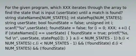 For the given program, which XXX iterates through the array to find the state that is input (userState) until a match is found? string stateNames[NUM_STATES]; int statePop[NUM_STATES]; string userState; bool foundState = false; unsigned int i; scanf("%s",userState); foundState = false; for (i = 0; XXX; ++i) ( if (stateNames[i] == userState) { foundState = true; printf("%s, %d n", userState, statePop[i]); ) } a.(i < NUM_STATES - 1) b.(i < NUM_STATES) c.(i < NUM_STATES - 1) && (!foundState) d.(i < NUM_STATES) && (!foundState)