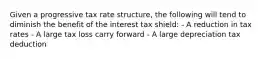 Given a progressive tax rate structure, the following will tend to diminish the benefit of the interest tax shield: - A reduction in tax rates - A large tax loss carry forward - A large depreciation tax deduction