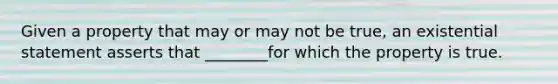 Given a property that may or may not be true, an existential statement asserts that ________for which the property is true.