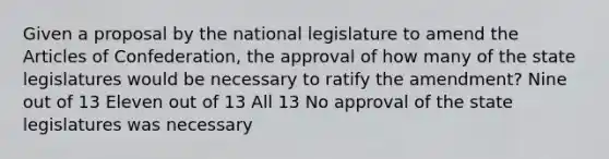 Given a proposal by the national legislature to amend the Articles of Confederation, the approval of how many of the state legislatures would be necessary to ratify the amendment? Nine out of 13 Eleven out of 13 All 13 No approval of the state legislatures was necessary