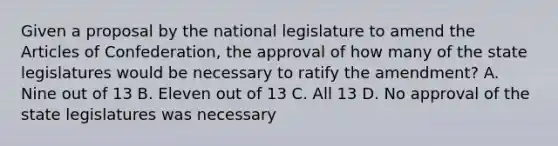 Given a proposal by the national legislature to amend the Articles of Confederation, the approval of how many of the state legislatures would be necessary to ratify the amendment? A. Nine out of 13 B. Eleven out of 13 C. All 13 D. No approval of the state legislatures was necessary