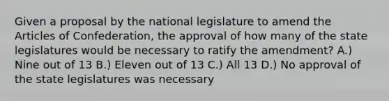 Given a proposal by the national legislature to amend the Articles of Confederation, the approval of how many of the state legislatures would be necessary to ratify the amendment? A.) Nine out of 13 B.) Eleven out of 13 C.) All 13 D.) No approval of the state legislatures was necessary