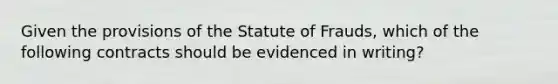 Given the provisions of the Statute of Frauds, which of the following contracts should be evidenced in writing?