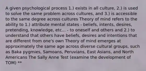 A given psychological process 1.) exists in all culture, 2.) is used to solve the same problem across cultures, and 3.) is accessible to the same degree across cultures Theory of mind refers to the ability to 1.) attribute mental states - beliefs, intents, desires, pretending, knowledge, etc... - to oneself and others and 2.) to understand that others have beliefs, desires and intentions that are different from one's own Theory of mind emerges at approximately the same age across diverse cultural groups, such as Baka pygmies, Samoans, Peruvians, East Asians, and North Americans The Sally Anne Test (examine the development of TOM) **