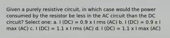 Given a purely resistive circuit, in which case would the power consumed by the resistor be less in the AC circuit than the DC circuit? Select one: a. I (DC) = 0.9 x I rms (AC) b. I (DC) = 0.9 x I max (AC) c. I (DC) = 1.1 x I rms (AC) d. I (DC) = 1.1 x I max (AC)