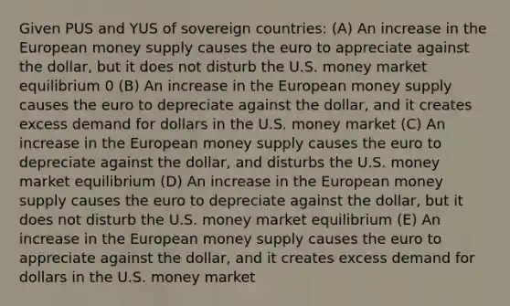 Given PUS and YUS of sovereign countries: (A) An increase in the European money supply causes the euro to appreciate against the dollar, but it does not disturb the U.S. money market equilibrium 0 (B) An increase in the European money supply causes the euro to depreciate against the dollar, and it creates excess demand for dollars in the U.S. money market (C) An increase in the European money supply causes the euro to depreciate against the dollar, and disturbs the U.S. money market equilibrium (D) An increase in the European money supply causes the euro to depreciate against the dollar, but it does not disturb the U.S. money market equilibrium (E) An increase in the European money supply causes the euro to appreciate against the dollar, and it creates excess demand for dollars in the U.S. money market